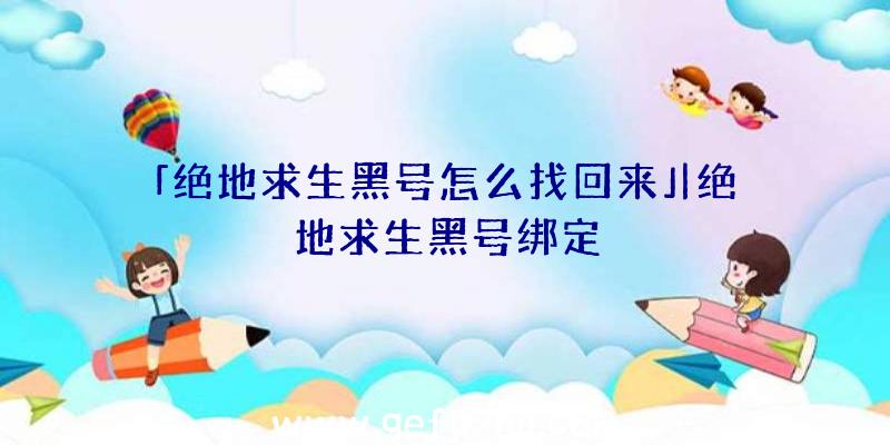 「绝地求生黑号怎么找回来」|绝地求生黑号绑定